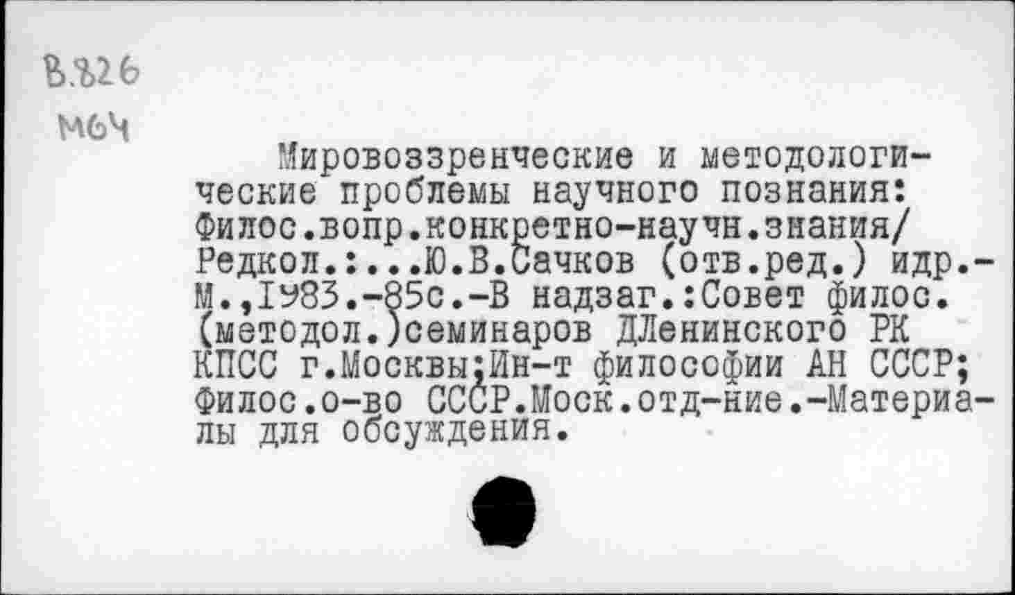 ﻿меч
Мировоззренческие и методологические проблемы научного познания: Филос.вопр.конкретно-научн.знания/ Редкол.:...Ю.В.Сачков (отв.ред.) идр.-М.,1у83.-85с.-В надзаг.:Совет филос. (методол.)семинаров ДЛенинского РК КПСС г.Москвы;Ин-т философии АН СССР; Филос.о-во СССР.Моск.отд-ние.-Материалы для обсуждения.